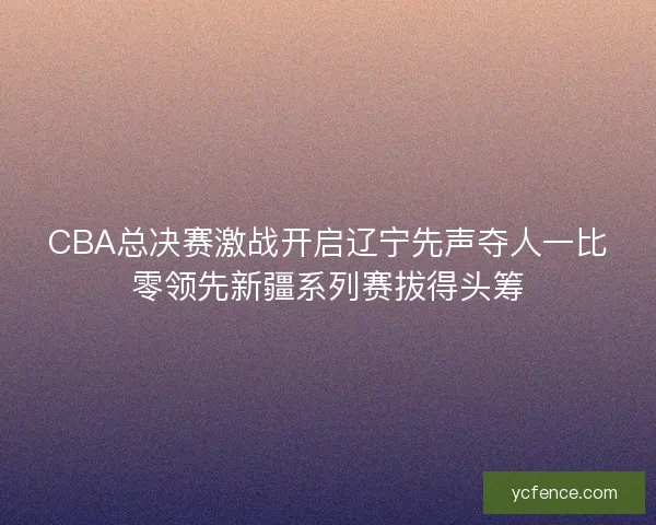 CBA总决赛激战开启辽宁先声夺人一比零领先新疆系列赛拔得头筹