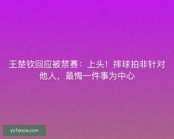 王楚钦回应被禁赛：上头！摔球拍非针对他人，最悔一件事为中心