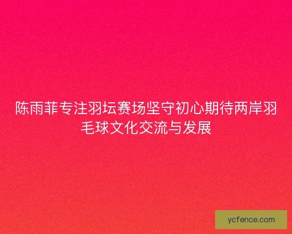 陈雨菲专注羽坛赛场坚守初心期待两岸羽毛球文化交流与发展