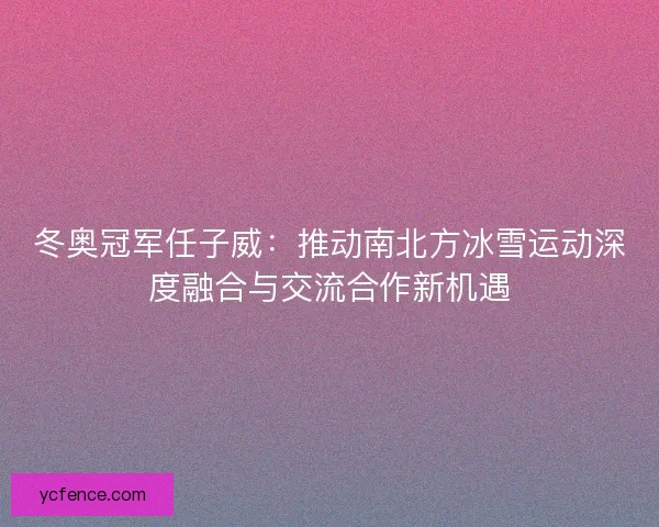 冬奥冠军任子威：推动南北方冰雪运动深度融合与交流合作新机遇