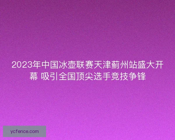 2023年中国冰壶联赛天津蓟州站盛大开幕 吸引全国顶尖选手竞技争锋