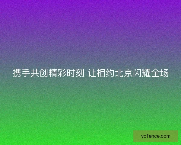 携手共创精彩时刻 让相约北京闪耀全场 携手共创精彩时刻 让相约北京闪耀全场
